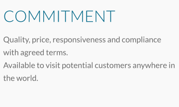 COMMITMENT Quality, price, responsiveness and compliance with agreed terms. Available to visit potential customers anywhere in the world.