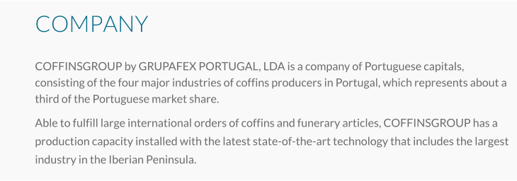 COMPANY COFFINSGROUP by GRUPAFEX PORTUGAL, LDA is a company of Portuguese capitals, consisting of the four major industries of coffins producers in Portugal, which represents about a third of the Portuguese market share.   Able to fulfill large international orders of coffins and funerary articles, COFFINSGROUP has a production capacity installed with the latest state-of-the-art technology that includes the largest industry in the Iberian Peninsula.