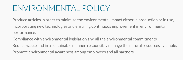 ENVIRONMENTAL POLICY Produce articles in order to minimize the environmental impact either in production or in use, incorporating new technologies and ensuring continuous improvement in environmental performance. Compliance with environmental legislation and all the environmental commitments. Reduce waste and in a sustainable manner, responsibly manage the natural resources available. Promote environmental awareness among employees and all partners.