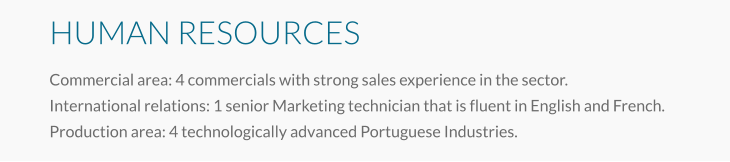 HUMAN RESOURCES Commercial area: 4 commercials with strong sales experience in the sector. International relations: 1 senior Marketing technician that is fluent in English and French. Production area: 4 technologically advanced Portuguese Industries.