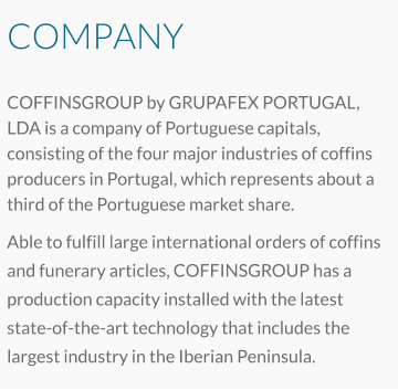 COMPANY COFFINSGROUP by GRUPAFEX PORTUGAL, LDA is a company of Portuguese capitals, consisting of the four major industries of coffins producers in Portugal, which represents about a third of the Portuguese market share.   Able to fulfill large international orders of coffins and funerary articles, COFFINSGROUP has a production capacity installed with the latest state-of-the-art technology that includes the largest industry in the Iberian Peninsula.