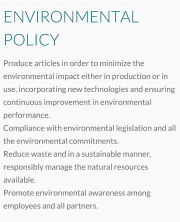 ENVIRONMENTAL POLICY Produce articles in order to minimize the environmental impact either in production or in use, incorporating new technologies and ensuring continuous improvement in environmental performance. Compliance with environmental legislation and all the environmental commitments. Reduce waste and in a sustainable manner, responsibly manage the natural resources available. Promote environmental awareness among employees and all partners.