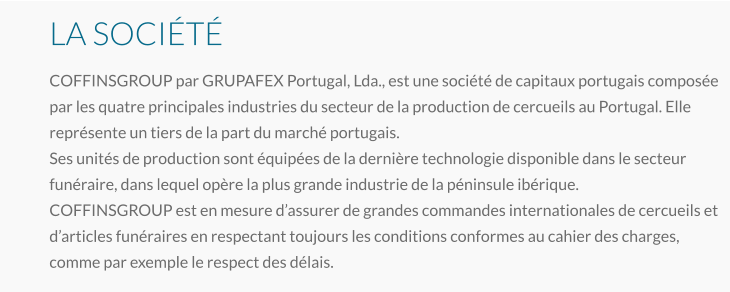 LA SOCIÉTÉ COFFINSGROUP par GRUPAFEX Portugal, Lda., est une société de capitaux portugais composée par les quatre principales industries du secteur de la production de cercueils au Portugal. Elle représente un tiers de la part du marché portugais. Ses unités de production sont équipées de la dernière technologie disponible dans le secteur funéraire, dans lequel opère la plus grande industrie de la péninsule ibérique. COFFINSGROUP est en mesure d’assurer de grandes commandes internationales de cercueils et d’articles funéraires en respectant toujours les conditions conformes au cahier des charges, comme par exemple le respect des délais.