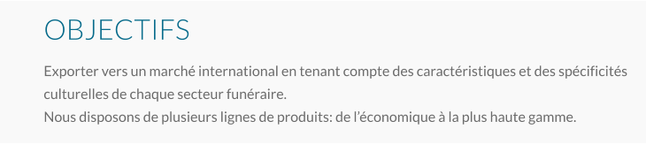 OBJECTIFS Exporter vers un marché international en tenant compte des caractéristiques et des spécificités culturelles de chaque secteur funéraire. Nous disposons de plusieurs lignes de produits: de l’économique à la plus haute gamme.