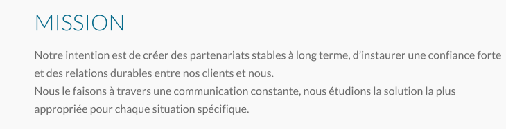 MISSION Notre intention est de créer des partenariats stables à long terme, d’instaurer une confiance forte et des relations durables entre nos clients et nous. Nous le faisons à travers une communication constante, nous étudions la solution la plus appropriée pour chaque situation spécifique.