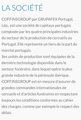 LA SOCIÉTÉ COFFINSGROUP par GRUPAFEX Portugal, Lda., est une société de capitaux portugais composée par les quatre principales industries du secteur de la production de cercueils au Portugal. Elle représente un tiers de la part du marché portugais. Ses unités de production sont équipées de la dernière technologie disponible dans le secteur funéraire, dans lequel opère la plus grande industrie de la péninsule ibérique. COFFINSGROUP est en mesure d’assurer de grandes commandes internationales de cercueils et d’articles funéraires en respectant toujours les conditions conformes au cahier des charges, comme par exemple le respect des délais.