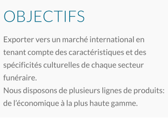 OBJECTIFS Exporter vers un marché international en tenant compte des caractéristiques et des spécificités culturelles de chaque secteur funéraire. Nous disposons de plusieurs lignes de produits: de l’économique à la plus haute gamme.