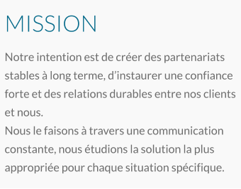 MISSION Notre intention est de créer des partenariats stables à long terme, d’instaurer une confiance forte et des relations durables entre nos clients et nous. Nous le faisons à travers une communication constante, nous étudions la solution la plus appropriée pour chaque situation spécifique.