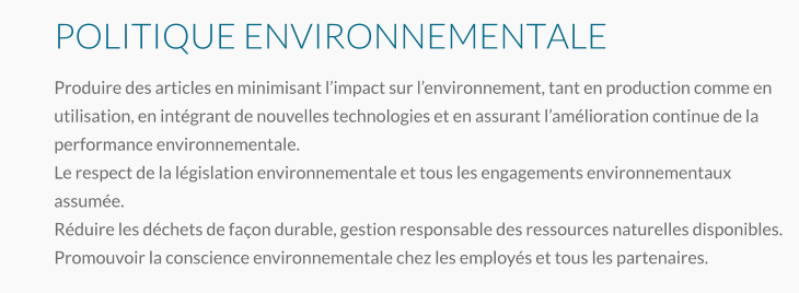 POLITIQUE ENVIRONNEMENTALE Produire des articles en minimisant l’impact sur l’environnement, tant en production comme en utilisation, en intégrant de nouvelles technologies et en assurant l’amélioration continue de la performance environnementale. Le respect de la législation environnementale et tous les engagements environnementaux assumée. Réduire les déchets de façon durable, gestion responsable des ressources naturelles disponibles.  Promouvoir la conscience environnementale chez les employés et tous les partenaires.