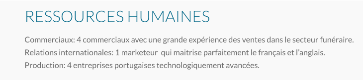 RESSOURCES HUMAINES Commerciaux: 4 commerciaux avec une grande expérience des ventes dans le secteur funéraire. Relations internationales: 1 marketeur  qui maitrise parfaitement le français et l’anglais. Production: 4 entreprises portugaises technologiquement avancées.