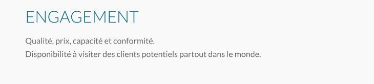 ENGAGEMENT Qualité, prix, capacité et conformité. Disponibilité à visiter des clients potentiels partout dans le monde.