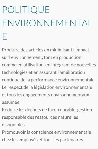 POLITIQUE ENVIRONNEMENTALE Produire des articles en minimisant l’impact sur l’environnement, tant en production comme en utilisation, en intégrant de nouvelles technologies et en assurant l’amélioration continue de la performance environnementale. Le respect de la législation environnementale et tous les engagements environnementaux assumée. Réduire les déchets de façon durable, gestion responsable des ressources naturelles disponibles.  Promouvoir la conscience environnementale chez les employés et tous les partenaires.