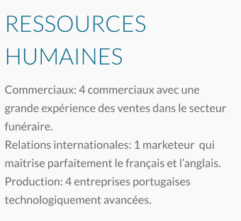 RESSOURCES HUMAINES Commerciaux: 4 commerciaux avec une grande expérience des ventes dans le secteur funéraire. Relations internationales: 1 marketeur  qui maitrise parfaitement le français et l’anglais. Production: 4 entreprises portugaises technologiquement avancées.