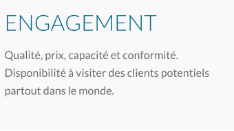 ENGAGEMENT Qualité, prix, capacité et conformité. Disponibilité à visiter des clients potentiels partout dans le monde.