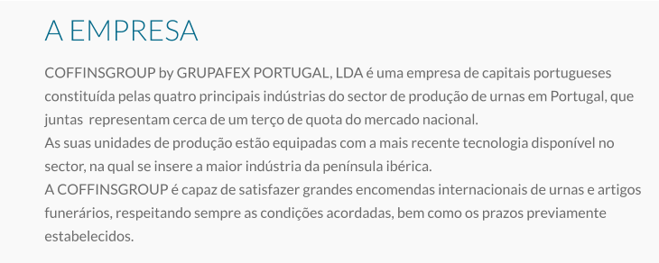 A EMPRESA COFFINSGROUP by GRUPAFEX PORTUGAL, LDA é uma empresa de capitais portugueses constituída pelas quatro principais indústrias do sector de produção de urnas em Portugal, que juntas  representam cerca de um terço de quota do mercado nacional. As suas unidades de produção estão equipadas com a mais recente tecnologia disponível no sector, na qual se insere a maior indústria da península ibérica. A COFFINSGROUP é capaz de satisfazer grandes encomendas internacionais de urnas e artigos funerários, respeitando sempre as condições acordadas, bem como os prazos previamente estabelecidos.