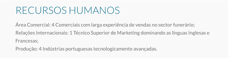 RECURSOS HUMANOS Área Comercial: 4 Comerciais com larga experiência de vendas no sector funerário; Relações Internacionais: 1 Técnico Superior de Marketing dominando as línguas Inglesas e Francesas; Produção: 4 Indústrias portuguesas tecnologicamente avançadas.