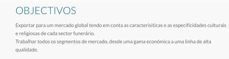 OBJECTIVOS Exportar para um mercado global tendo em conta as caracterísiticas e as especificidades culturais e religiosas de cada sector funerário. Trabalhar todos os segmentos de mercado, desde uma gama económica a uma linha de alta qualidade.