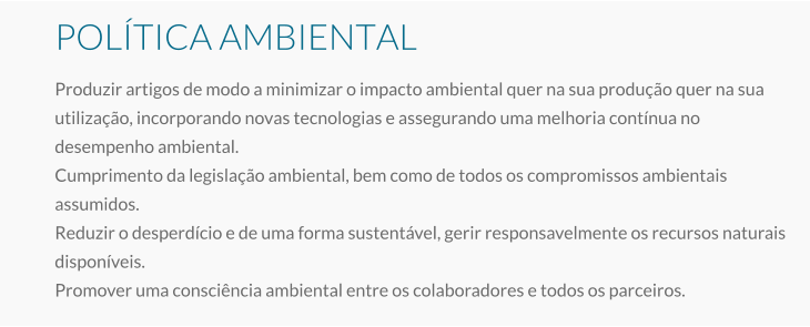 POLÍTICA AMBIENTAL Produzir artigos de modo a minimizar o impacto ambiental quer na sua produção quer na sua utilização, incorporando novas tecnologias e assegurando uma melhoria contínua no desempenho ambiental. Cumprimento da legislação ambiental, bem como de todos os compromissos ambientais assumidos. Reduzir o desperdício e de uma forma sustentável, gerir responsavelmente os recursos naturais disponíveis. Promover uma consciência ambiental entre os colaboradores e todos os parceiros.