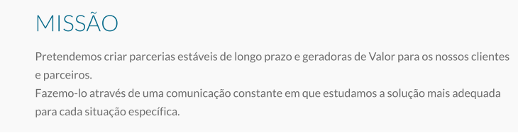 MISSÃO Pretendemos criar parcerias estáveis de longo prazo e geradoras de Valor para os nossos clientes e parceiros. Fazemo-lo através de uma comunicação constante em que estudamos a solução mais adequada para cada situação específica.