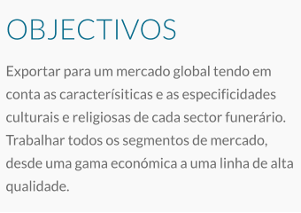 OBJECTIVOS Exportar para um mercado global tendo em conta as caracterísiticas e as especificidades culturais e religiosas de cada sector funerário. Trabalhar todos os segmentos de mercado, desde uma gama económica a uma linha de alta qualidade.