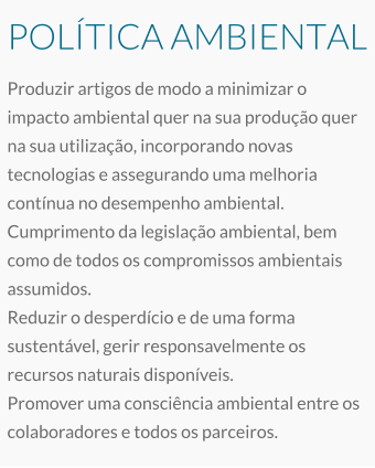 POLÍTICA AMBIENTAL Produzir artigos de modo a minimizar o impacto ambiental quer na sua produção quer na sua utilização, incorporando novas tecnologias e assegurando uma melhoria contínua no desempenho ambiental. Cumprimento da legislação ambiental, bem como de todos os compromissos ambientais assumidos. Reduzir o desperdício e de uma forma sustentável, gerir responsavelmente os recursos naturais disponíveis. Promover uma consciência ambiental entre os colaboradores e todos os parceiros.