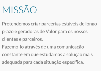 MISSÃO Pretendemos criar parcerias estáveis de longo prazo e geradoras de Valor para os nossos clientes e parceiros. Fazemo-lo através de uma comunicação constante em que estudamos a solução mais adequada para cada situação específica.